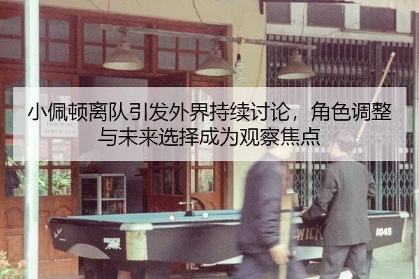 小佩顿离队引发外界持续讨论，角色调整与未来选择成为观察焦点